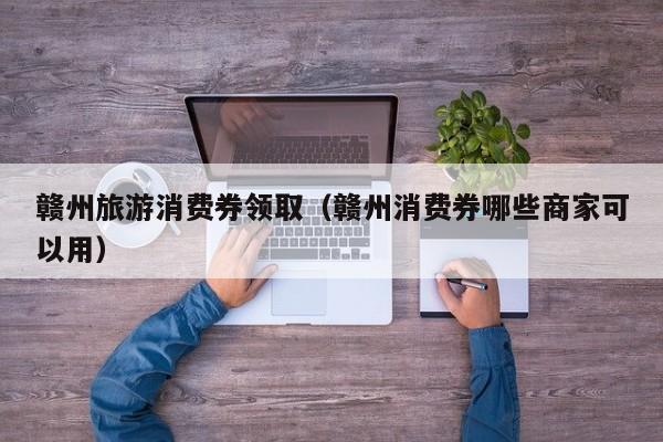 赣州旅游消费券领取（赣州消费券哪些商家可以用）