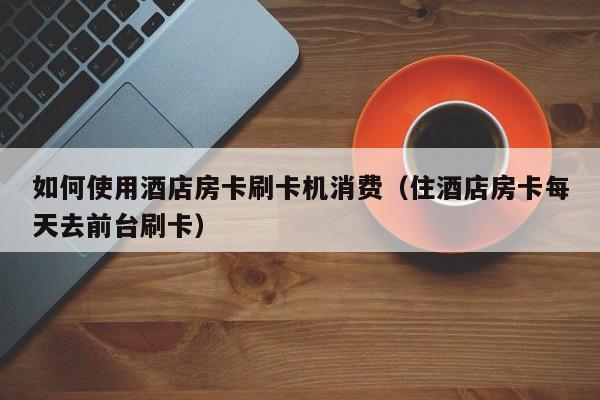 如何使用酒店房卡刷卡机消费（住酒店房卡每天去前台刷卡）