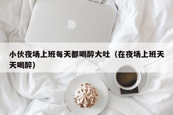 小伙夜场上班每天都喝醉大吐（在夜场上班天天喝醉）