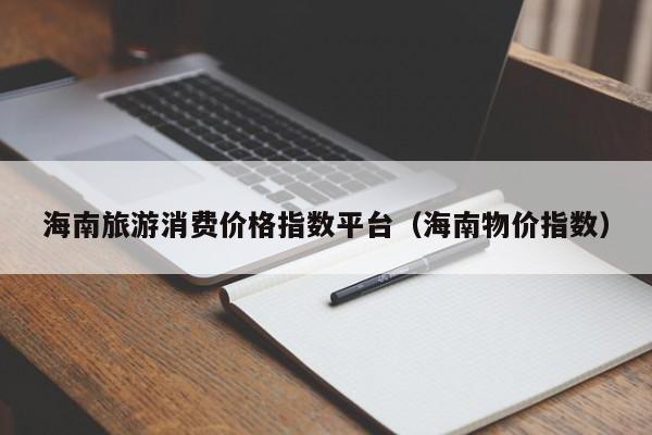海南旅游消费价格指数平台（海南物价指数）