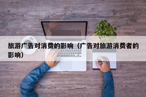 旅游广告对消费的影响（广告对旅游消费者的影响）
