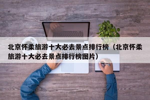 北京怀柔旅游十大必去景点排行榜（北京怀柔旅游十大必去景点排行榜图片）