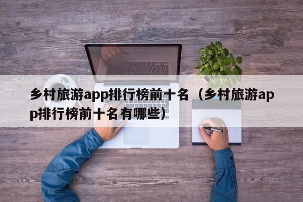 乡村旅游app排行榜前十名（乡村旅游app排行榜前十名有哪些）