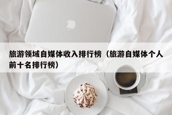 旅游领域自媒体收入排行榜（旅游自媒体个人前十名排行榜）