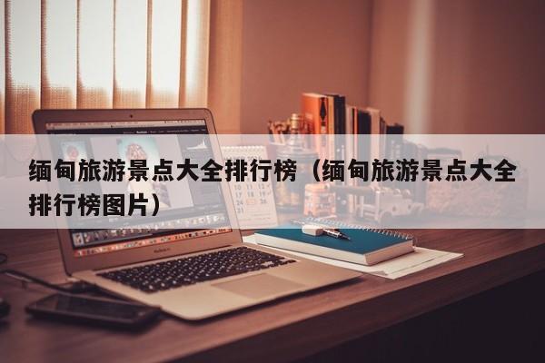 缅甸旅游景点大全排行榜（缅甸旅游景点大全排行榜图片）