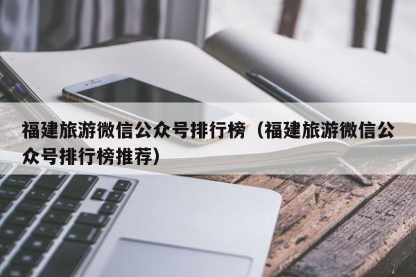 福建旅游微信公众号排行榜（福建旅游微信公众号排行榜推荐）