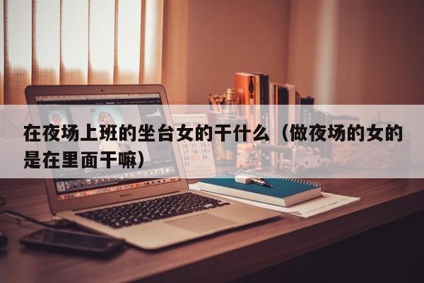 在夜场上班的坐台女的干什么（做夜场的女的是在里面干嘛）