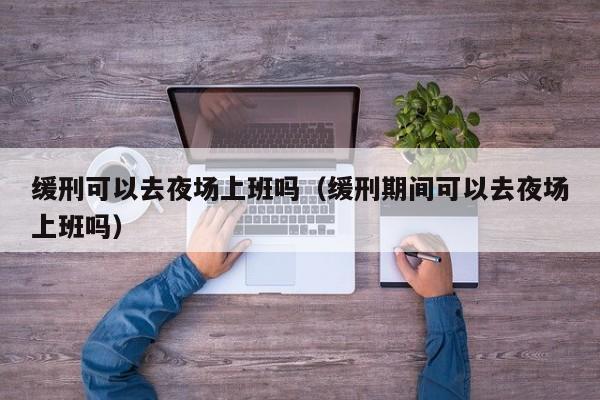 缓刑可以去夜场上班吗（缓刑期间可以去夜场上班吗）