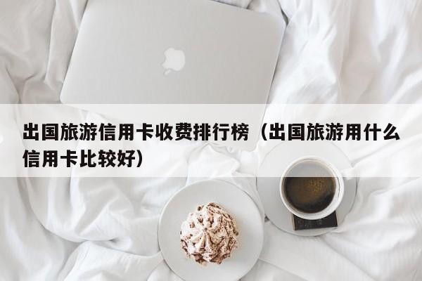 出国旅游信用卡收费排行榜（出国旅游用什么信用卡比较好）