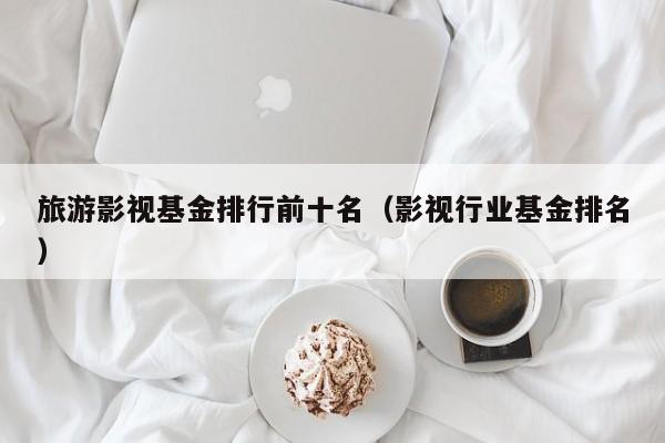 旅游影视基金排行前十名（影视行业基金排名）