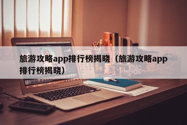 旅游攻略app排行榜揭晓（旅游攻略app排行榜揭晓）