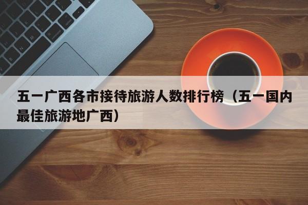 五一广西各市接待旅游人数排行榜（五一国内最佳旅游地广西）