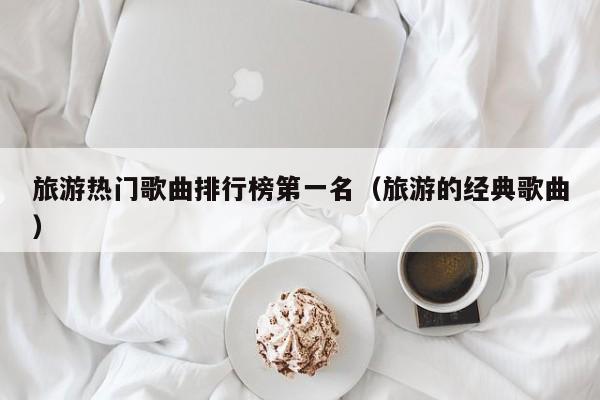 旅游热门歌曲排行榜第一名（旅游的经典歌曲）