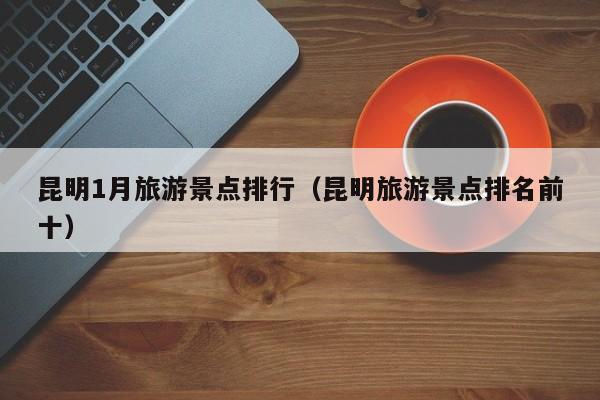昆明1月旅游景点排行（昆明旅游景点排名前十）