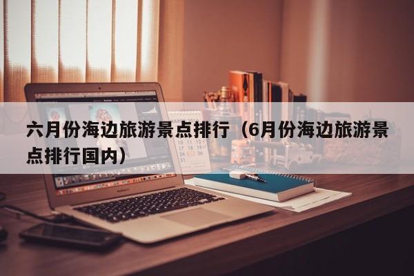 六月份海边旅游景点排行（6月份海边旅游景点排行国内）