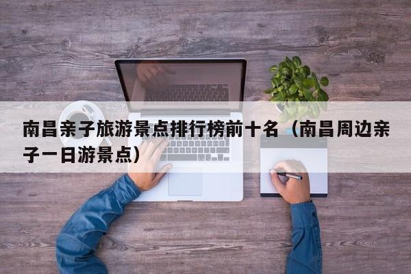南昌亲子旅游景点排行榜前十名（南昌周边亲子一日游景点）