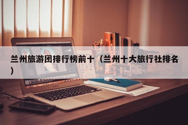 兰州旅游团排行榜前十（兰州十大旅行社排名）