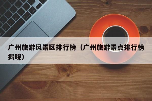 广州旅游风景区排行榜（广州旅游景点排行榜揭晓）