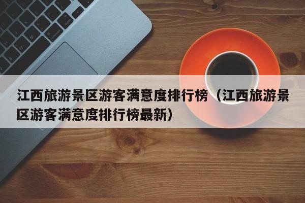 江西旅游景区游客满意度排行榜（江西旅游景区游客满意度排行榜最新）