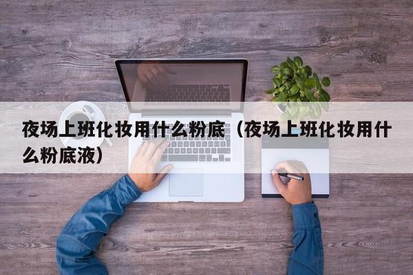 夜场上班化妆用什么粉底（夜场上班化妆用什么粉底液）