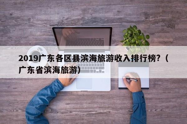 2019广东各区县滨海旅游收入排行榜?（广东省滨海旅游）