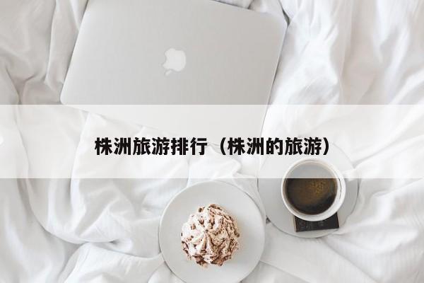 株洲旅游排行（株洲的旅游）