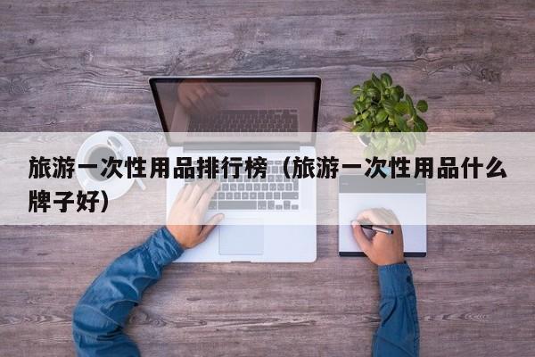 旅游一次性用品排行榜（旅游一次性用品什么牌子好）