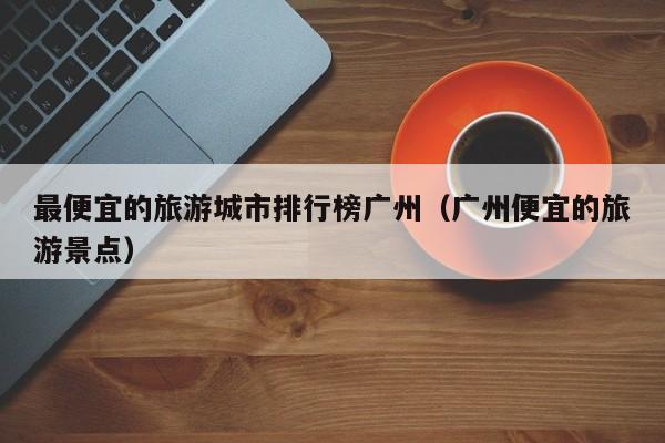 最便宜的旅游城市排行榜广州（广州便宜的旅游景点）