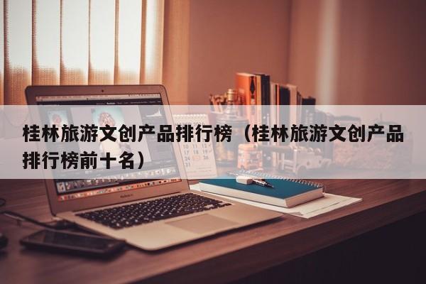 桂林旅游文创产品排行榜（桂林旅游文创产品排行榜前十名）