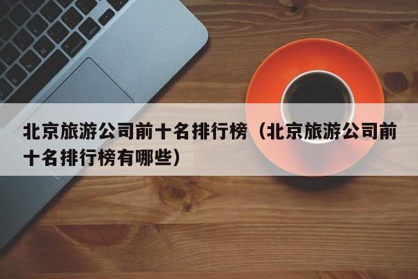 北京旅游公司前十名排行榜（北京旅游公司前十名排行榜有哪些）