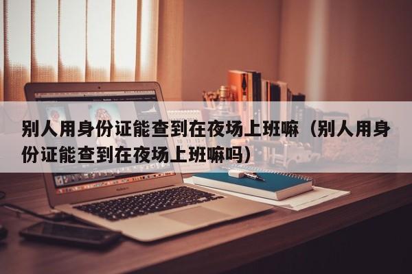 别人用身份证能查到在夜场上班嘛（别人用身份证能查到在夜场上班嘛吗）