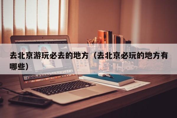 去北京游玩必去的地方（去北京必玩的地方有哪些）