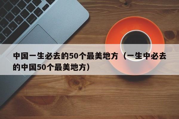 中国一生必去的50个最美地方（一生中必去的中国50个最美地方）