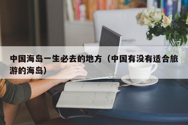 中国海岛一生必去的地方（中国有没有适合旅游的海岛）