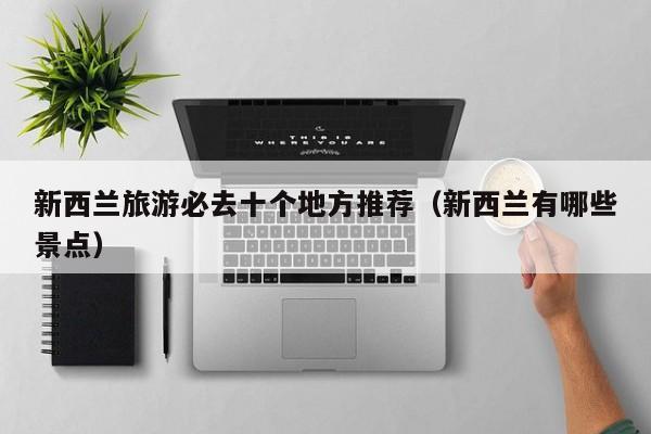 新西兰旅游必去十个地方推荐（新西兰有哪些景点）