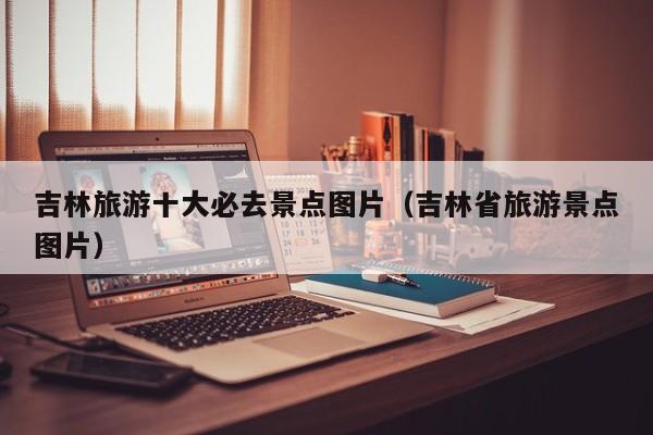 吉林旅游十大必去景点图片（吉林省旅游景点图片）
