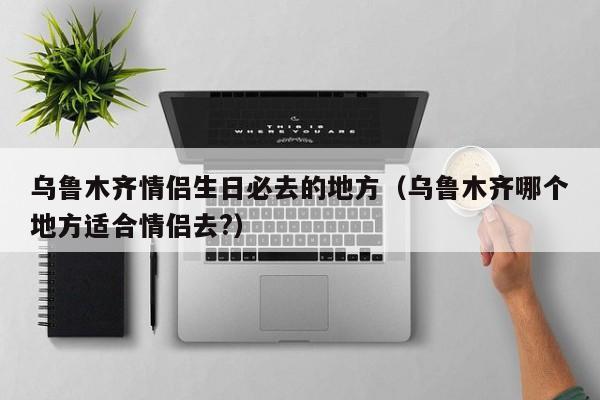 乌鲁木齐情侣生日必去的地方（乌鲁木齐哪个地方适合情侣去?）