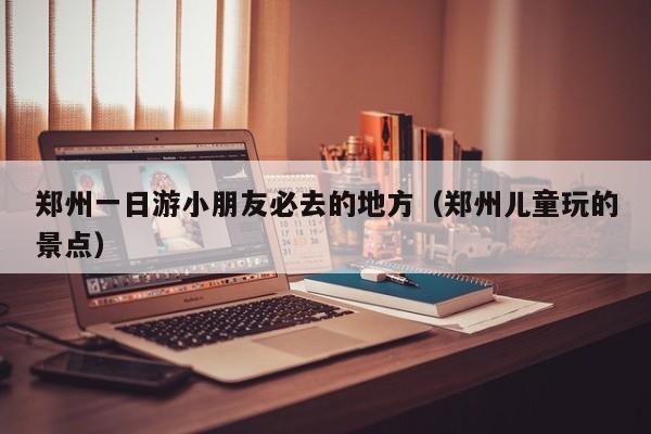 郑州一日游小朋友必去的地方（郑州儿童玩的景点）