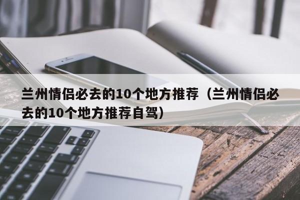兰州情侣必去的10个地方推荐（兰州情侣必去的10个地方推荐自驾）