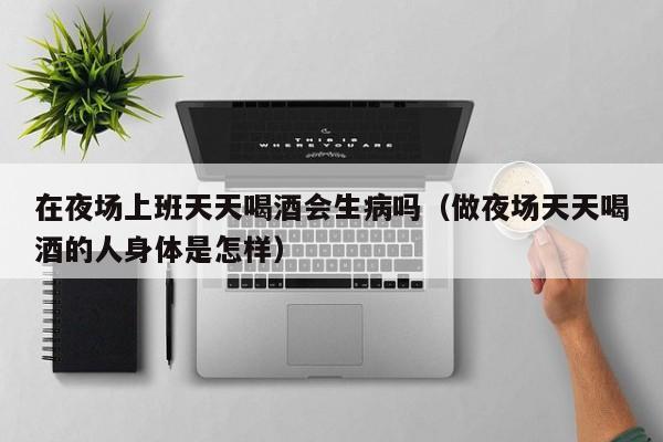 在夜场上班天天喝酒会生病吗（做夜场天天喝酒的人身体是怎样）