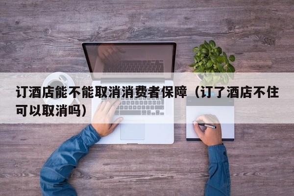 订酒店能不能取消消费者保障（订了酒店不住可以取消吗）