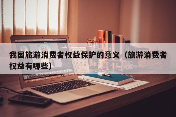 我国旅游消费者权益保护的意义（旅游消费者权益有哪些）