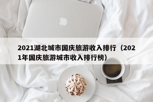 2021湖北城市国庆旅游收入排行（2021年国庆旅游城市收入排行榜）