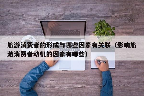 旅游消费者的形成与哪些因素有关联（影响旅游消费者动机的因素有哪些）
