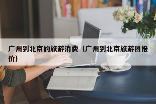 广州到北京的旅游消费（广州到北京旅游团报价）