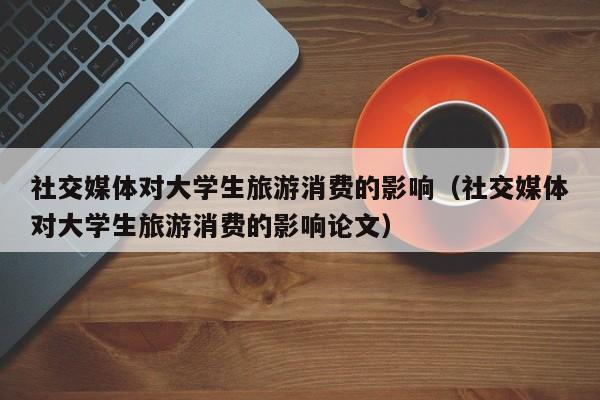 社交媒体对大学生旅游消费的影响（社交媒体对大学生旅游消费的影响论文）