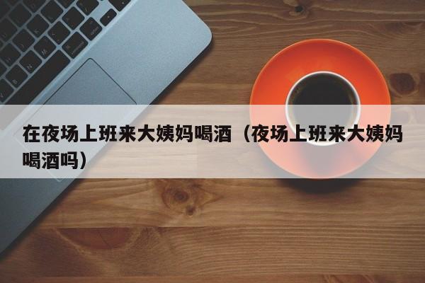 在夜场上班来大姨妈喝酒（夜场上班来大姨妈喝酒吗）