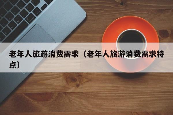 老年人旅游消费需求（老年人旅游消费需求特点）